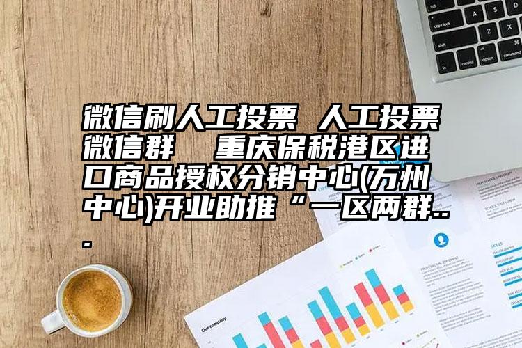 微信刷人工投票 人工投票微信群 重庆保税港区进口商品授权分销中心(万州中心)开业助推“一区两群...