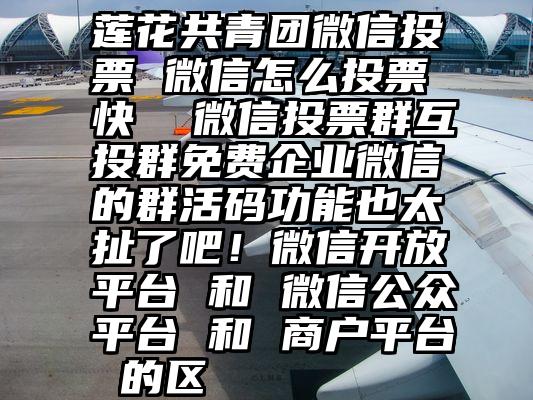 莲花共青团微信投票 微信怎么投票快  微信投票群互投群免费企业微信的群活码功能也太扯了吧！微信开放平台 和 微信公众平台 和 商户平台 的区