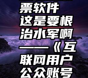 淘宝 微信投票 微信投票票软件 这是要根治水军啊——《互联网用户公众账号信息服务管理规定》解读