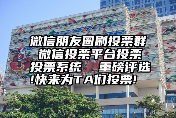 微信朋友圈刷投票群 微信投票平台投票投票系统  重磅评选!快来为TA们投票!