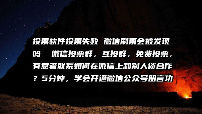 投票软件投票失败 微信刷票会被发现吗  微信投票群，互投群，免费投票，有意者联系如何在微信上和别人谈合作？5分钟，学会开通微信公众号留言功
