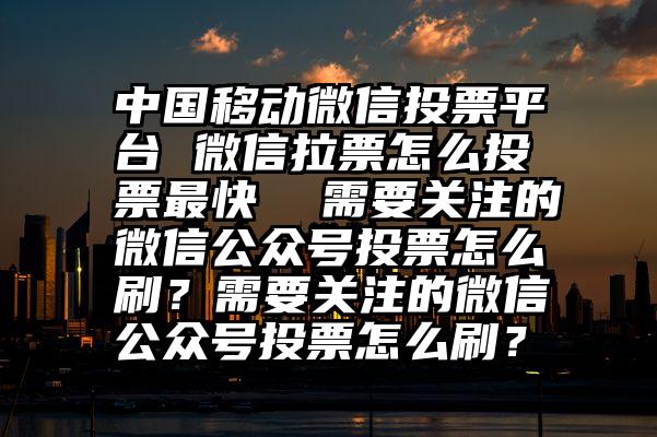 中国移动微信投票平台 微信拉票怎么投票最快  需要关注的微信公众号投票怎么刷？需要关注的微信公众号投票怎么刷？